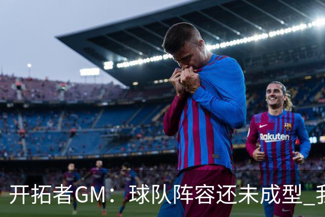 开拓者GM：球队阵容还未成型 我们需要思考如何继续添砖加瓦
